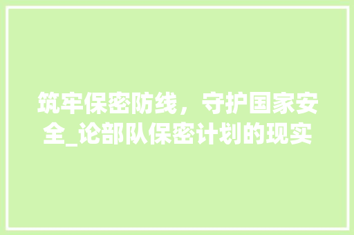 筑牢保密防线，守护国家安全_论部队保密计划的现实意义与实施步骤