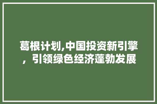 葛根计划,中国投资新引擎，引领绿色经济蓬勃发展