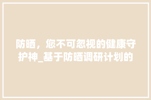 防晒，您不可忽视的健康守护神_基于防晒调研计划的分析与讨论