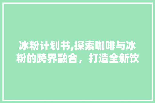 冰粉计划书,探索咖啡与冰粉的跨界融合，打造全新饮品体验