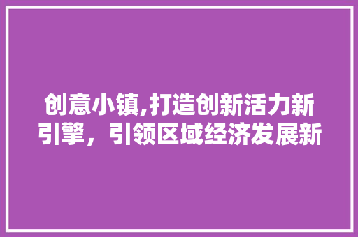 创意小镇,打造创新活力新引擎，引领区域经济发展新趋势