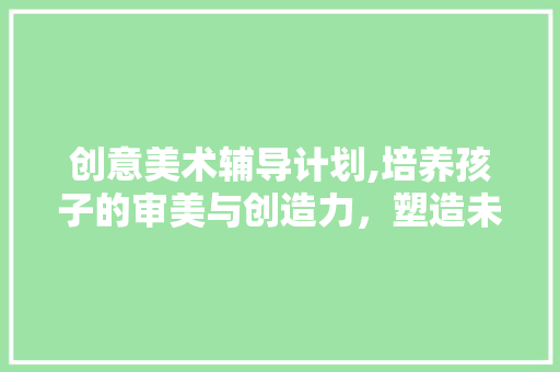 创意美术辅导计划,培养孩子的审美与创造力，塑造未来精英