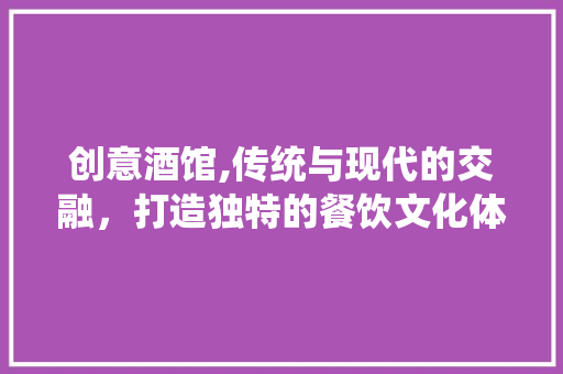 创意酒馆,传统与现代的交融，打造独特的餐饮文化体验