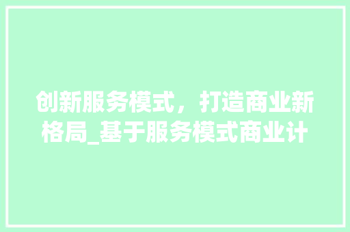 创新服务模式，打造商业新格局_基于服务模式商业计划的详细介绍