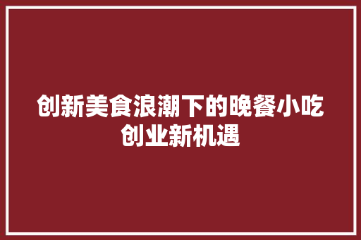 创新美食浪潮下的晚餐小吃创业新机遇