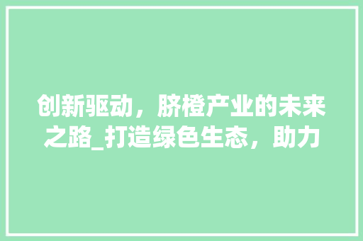 创新驱动，脐橙产业的未来之路_打造绿色生态，助力乡村振兴 社交媒体