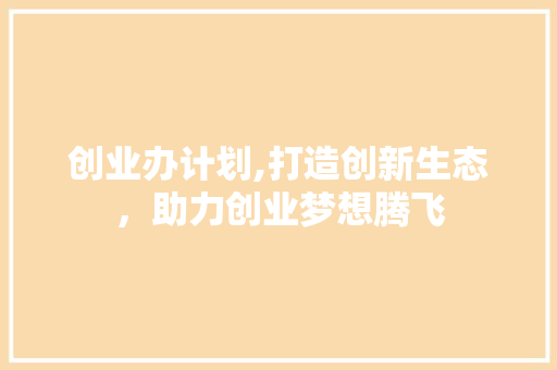 创业办计划,打造创新生态，助力创业梦想腾飞