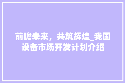 前瞻未来，共筑辉煌_我国设备市场开发计划介绍