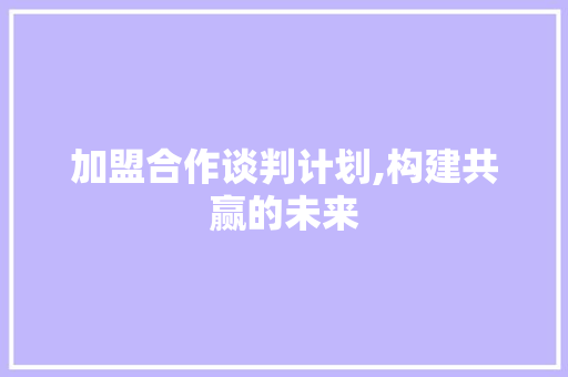 加盟合作谈判计划,构建共赢的未来 应用文