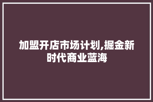 加盟开店市场计划,掘金新时代商业蓝海