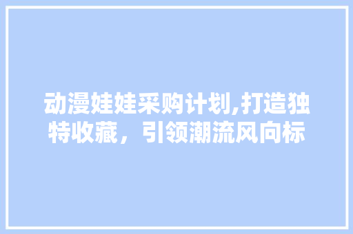 动漫娃娃采购计划,打造独特收藏，引领潮流风向标
