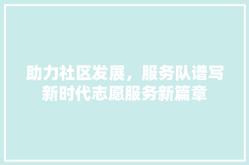 助力社区发展，服务队谱写新时代志愿服务新篇章