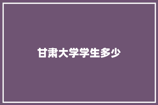 甘肃大学学生多少 职场写作