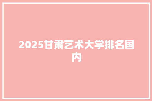 2025甘肃艺术大学排名国内