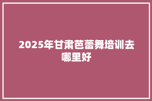 2025年甘肃芭蕾舞培训去哪里好