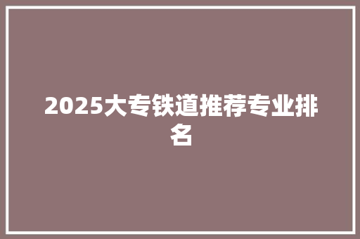 2025大专铁道推荐专业排名 职场写作