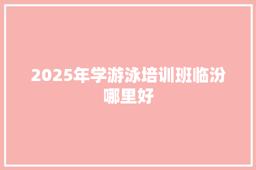 2025年学游泳培训班临汾哪里好