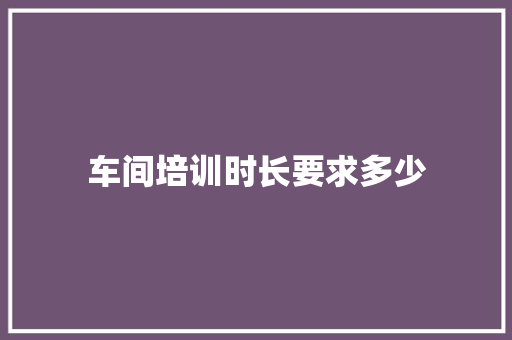 车间培训时长要求多少 项目报告