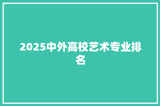 2025中外高校艺术专业排名 工作总结