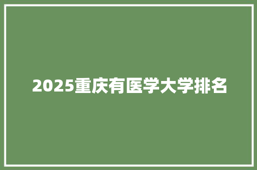 2025重庆有医学大学排名 工作总结