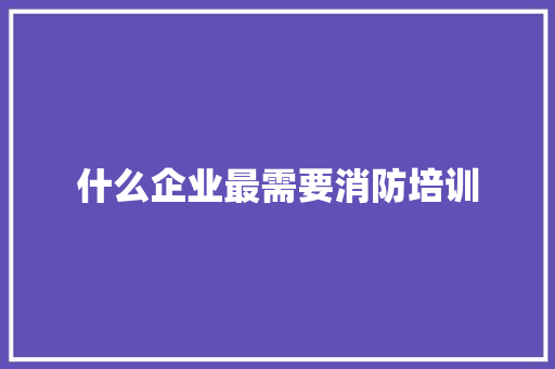 什么企业最需要消防培训