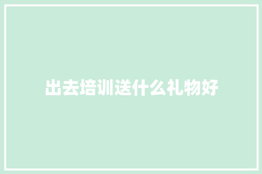 出去培训送什么礼物好 职场写作