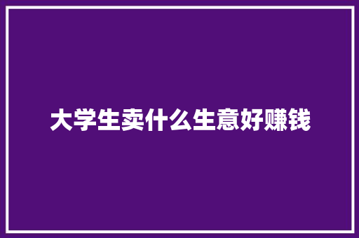 大学生卖什么生意好赚钱 工作总结