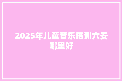 2025年儿童音乐培训六安哪里好 应用文