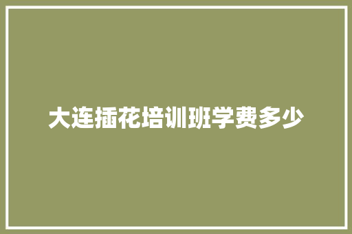 大连插花培训班学费多少 项目报告