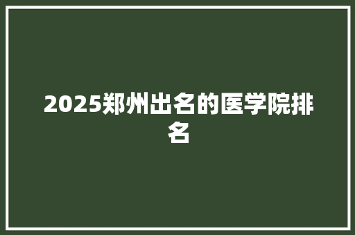2025郑州出名的医学院排名 工作总结