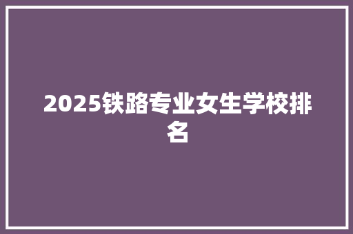 2025铁路专业女生学校排名 工作总结