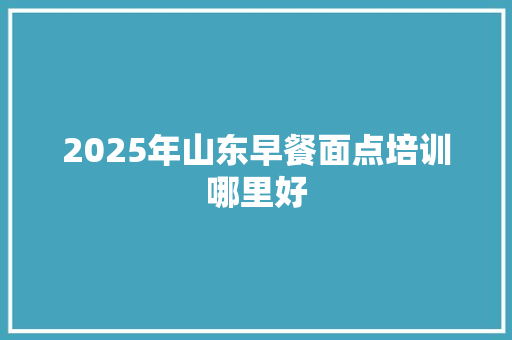 2025年山东早餐面点培训哪里好 工作总结