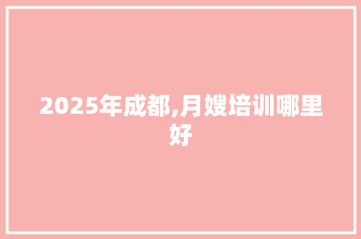 2025年成都,月嫂培训哪里好 应用文