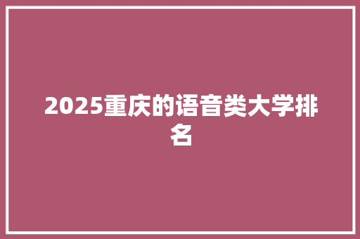 2025重庆的语音类大学排名 应用文