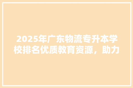 2025年广东物流专升本学校排名优质教育资源，助力学子成就未来