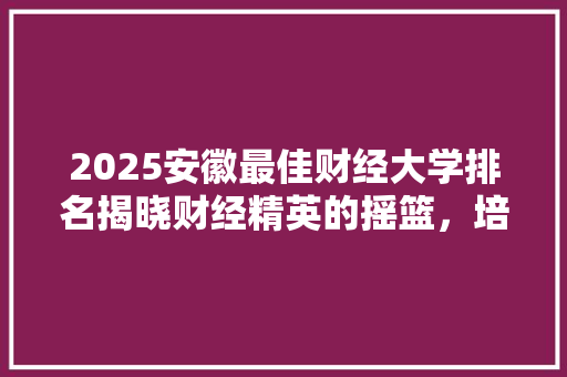 2025安徽最佳财经大学排名揭晓财经精英的摇篮，培养未来经济栋梁