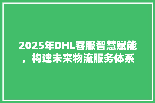 2025年DHL客服智慧赋能，构建未来物流服务体系