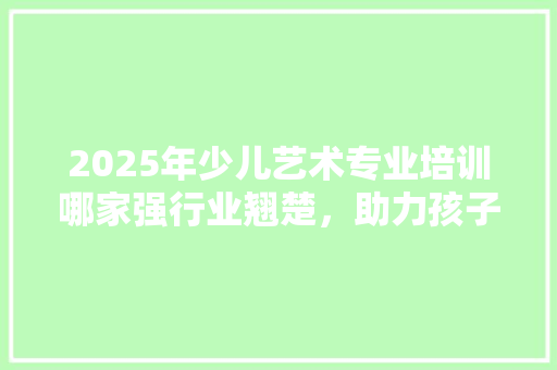 2025年少儿艺术专业培训哪家强行业翘楚，助力孩子艺术梦想起飞