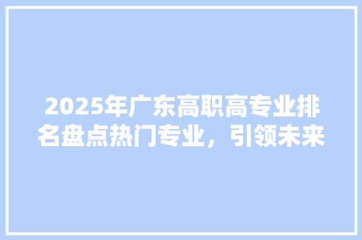 2025年广东高职高专业排名盘点热门专业，引领未来就业风向标