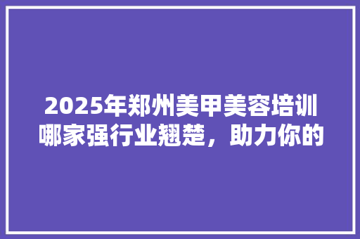 2025年郑州美甲美容培训哪家强行业翘楚，助力你的美丽事业