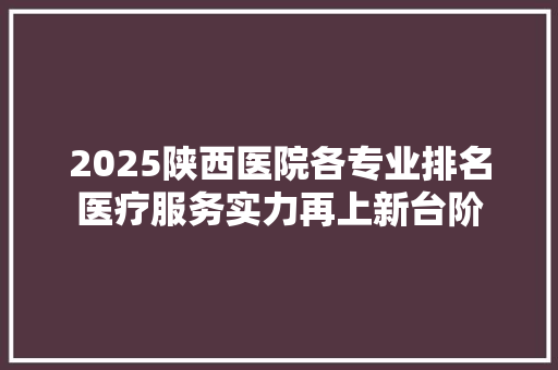 2025陕西医院各专业排名医疗服务实力再上新台阶