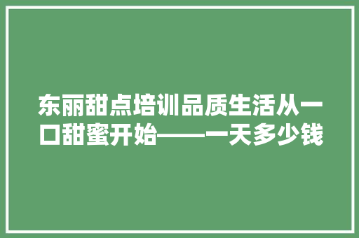 东丽甜点培训品质生活从一口甜蜜开始——一天多少钱的甜蜜之旅