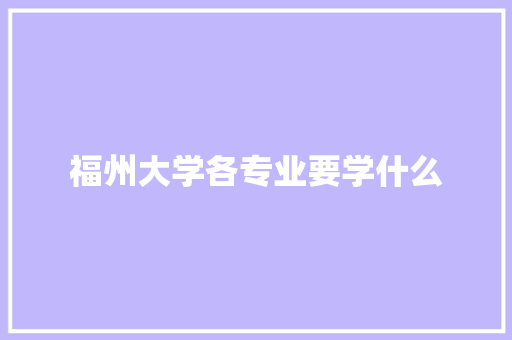 福州大学各专业要学什么 工作总结