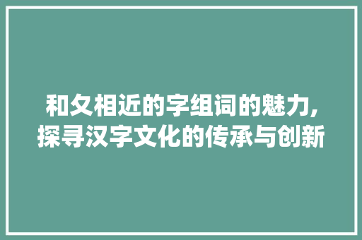 和夂相近的字组词的魅力,探寻汉字文化的传承与创新_和夂相近的字组词