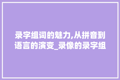 录字组词的魅力,从拼音到语言的演变_录像的录字组词拼音