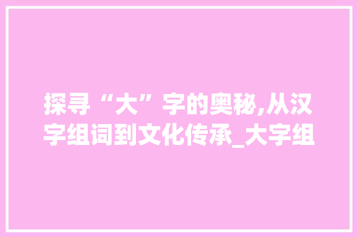 探寻“大”字的奥秘,从汉字组词到文化传承_大字组词是哪个字