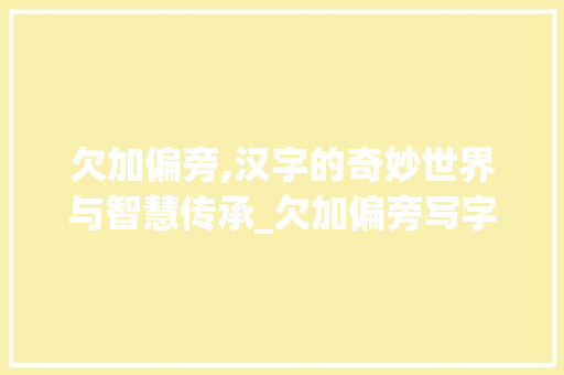 欠加偏旁,汉字的奇妙世界与智慧传承_欠加偏旁写字组词