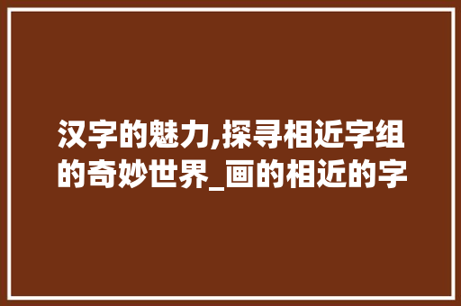 汉字的魅力,探寻相近字组的奇妙世界_画的相近的字组词