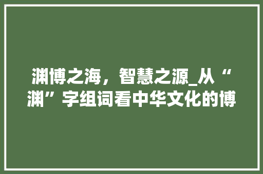 渊博之海，智慧之源_从“渊”字组词看中华文化的博大精深_渊的二字组词