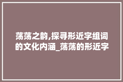 荡荡之韵,探寻形近字组词的文化内涵_荡荡的形近字组词